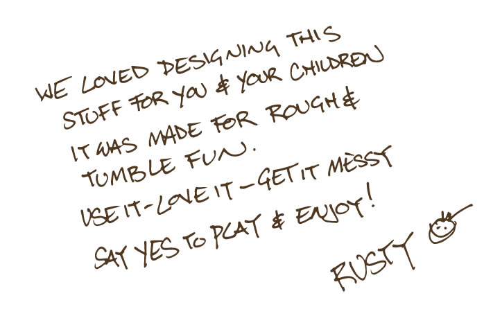 A note from designer Rusty Keeler - We loved designing this stuff for you and your children. It was made for Rough and Tumble fun. Use it - Love it - Get it Messy. Say Yes to Play and Enjoy - Rusty :)